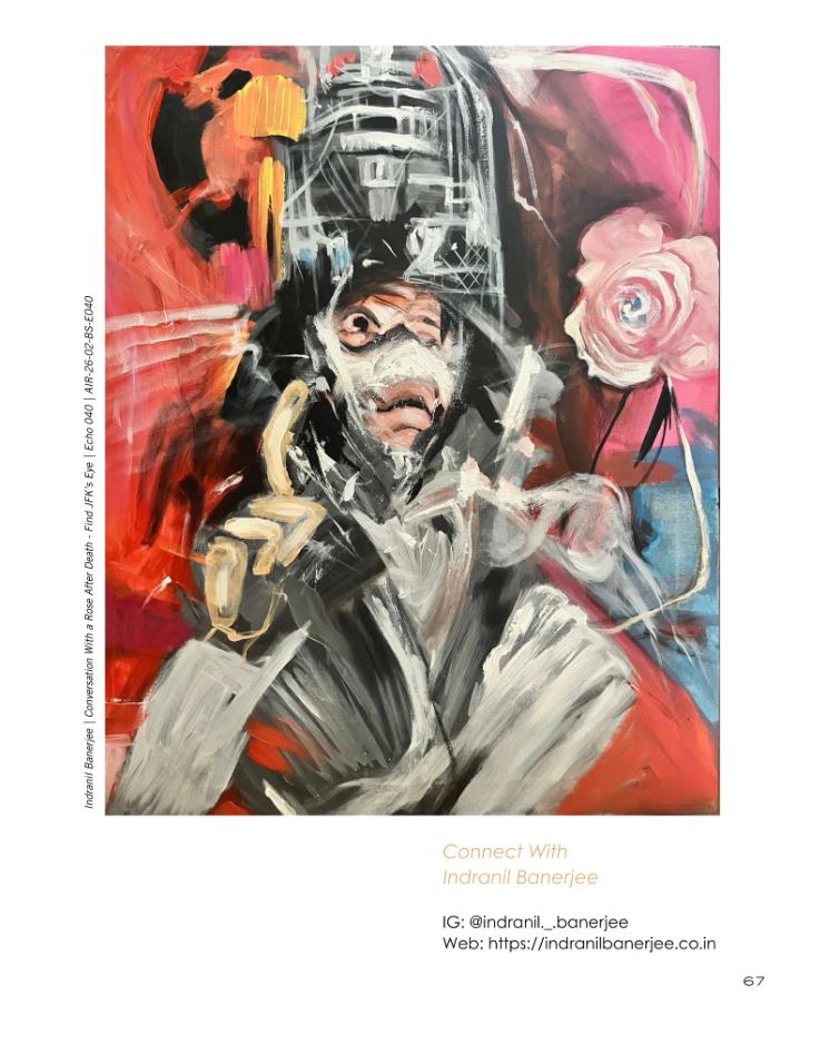 Cover Artwork Feature – Art In Reply Magazine, UK My painting “Conversation with a Rose After Death – Find JFK’s Eye” was selected as the cover artwork for the BODY STORY edition of Art In Reply magazine (United Kingdom), and also featured within the inner pages alongside dialogues and interviews. This edition explores the body beyond physical form — as a space of memory, identity, and lived experience. Being part of this global artistic discourse, alongside diverse voices and mediums, is deeply meaningful. I extend my sincere gratitude to the Art In Reply team for this opportunity and for fostering a platform that connects artists across boundaries.